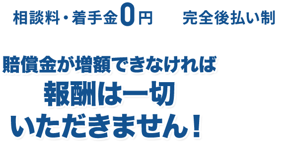 相談料・着手金0円　完全後払い制　※弁護士特約の場合は除く／賠償金が増額できなければ報酬は一切いただきません！