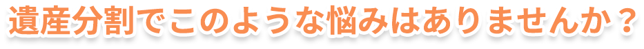 遺産分割でこのような悩みはありませんか？
