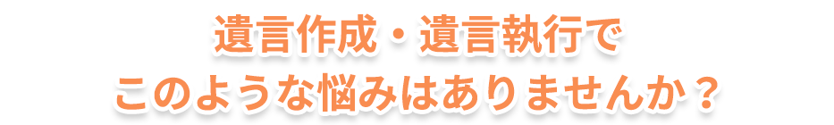 遺言作成・遺言執行でこのような悩みはありませんか？
